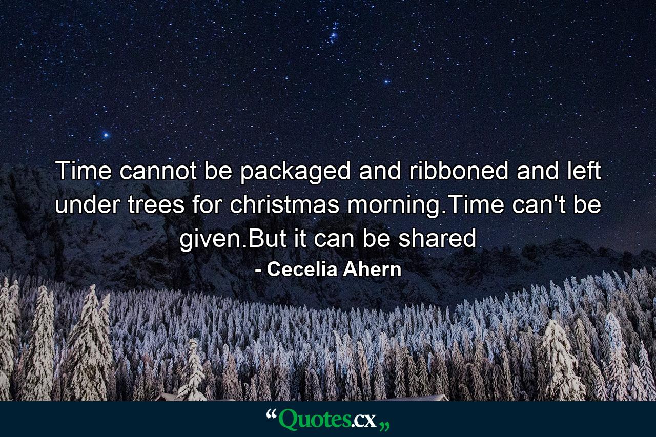 Time cannot be packaged and ribboned and left under trees for christmas morning.Time can't be given.But it can be shared - Quote by Cecelia Ahern