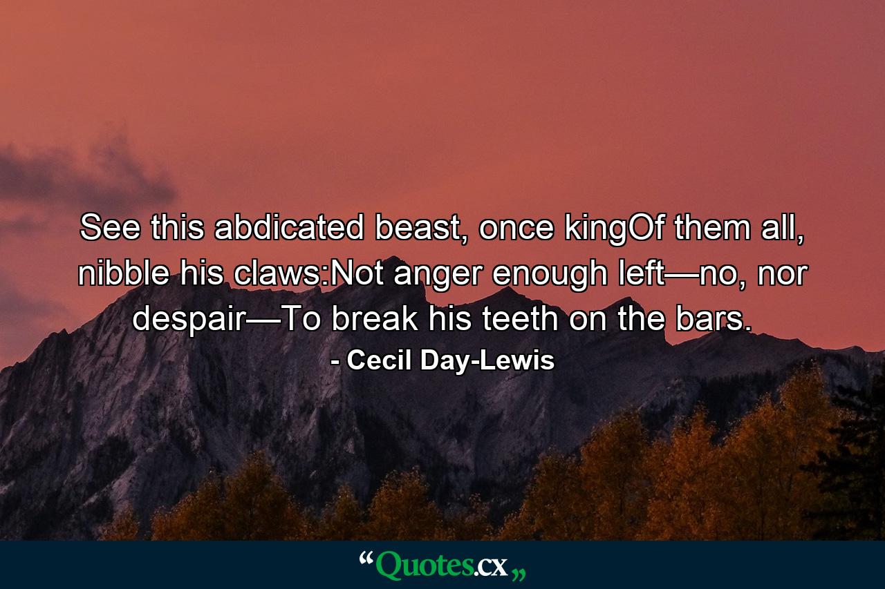 See this abdicated beast, once kingOf them all, nibble his claws:Not anger enough left—no, nor despair—To break his teeth on the bars. - Quote by Cecil Day-Lewis