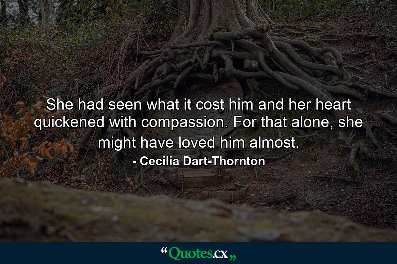 She had seen what it cost him and her heart quickened with compassion. For that alone, she might have loved him almost. - Quote by Cecilia Dart-Thornton