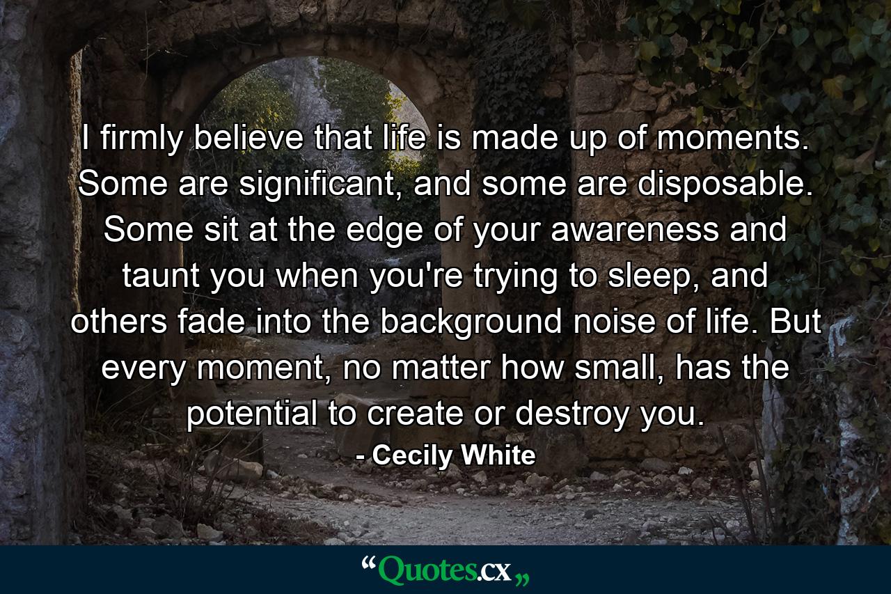 I firmly believe that life is made up of moments. Some are significant, and some are disposable. Some sit at the edge of your awareness and taunt you when you're trying to sleep, and others fade into the background noise of life. But every moment, no matter how small, has the potential to create or destroy you. - Quote by Cecily White