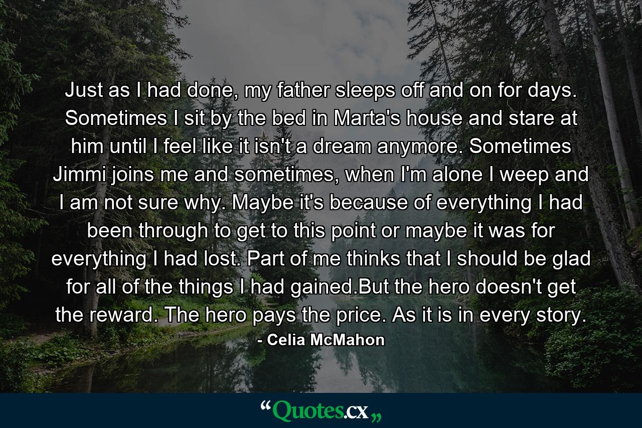 Just as I had done, my father sleeps off and on for days. Sometimes I sit by the bed in Marta's house and stare at him until I feel like it isn't a dream anymore. Sometimes Jimmi joins me and sometimes, when I'm alone I weep and I am not sure why. Maybe it's because of everything I had been through to get to this point or maybe it was for everything I had lost. Part of me thinks that I should be glad for all of the things I had gained.But the hero doesn't get the reward. The hero pays the price. As it is in every story. - Quote by Celia McMahon