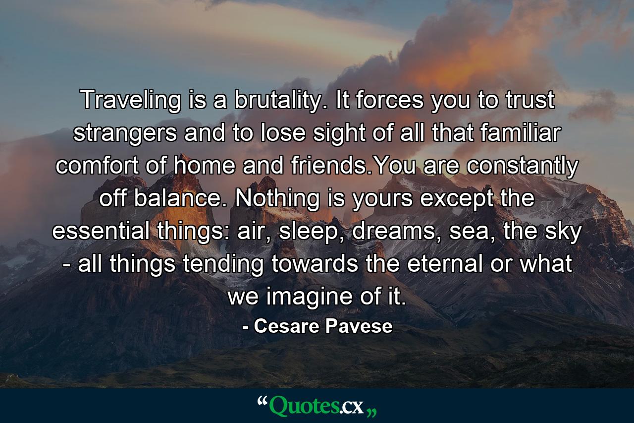 Traveling is a brutality. It forces you to trust strangers and to lose sight of all that familiar comfort of home and friends.You are constantly off balance. Nothing is yours except the essential things: air, sleep, dreams, sea, the sky - all things tending towards the eternal or what we imagine of it. - Quote by Cesare Pavese