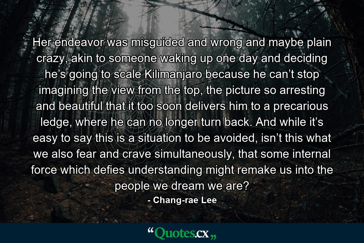 Her endeavor was misguided and wrong and maybe plain crazy, akin to someone waking up one day and deciding he’s going to scale Kilimanjaro because he can’t stop imagining the view from the top, the picture so arresting and beautiful that it too soon delivers him to a precarious ledge, where he can no longer turn back. And while it’s easy to say this is a situation to be avoided, isn’t this what we also fear and crave simultaneously, that some internal force which defies understanding might remake us into the people we dream we are? - Quote by Chang-rae Lee