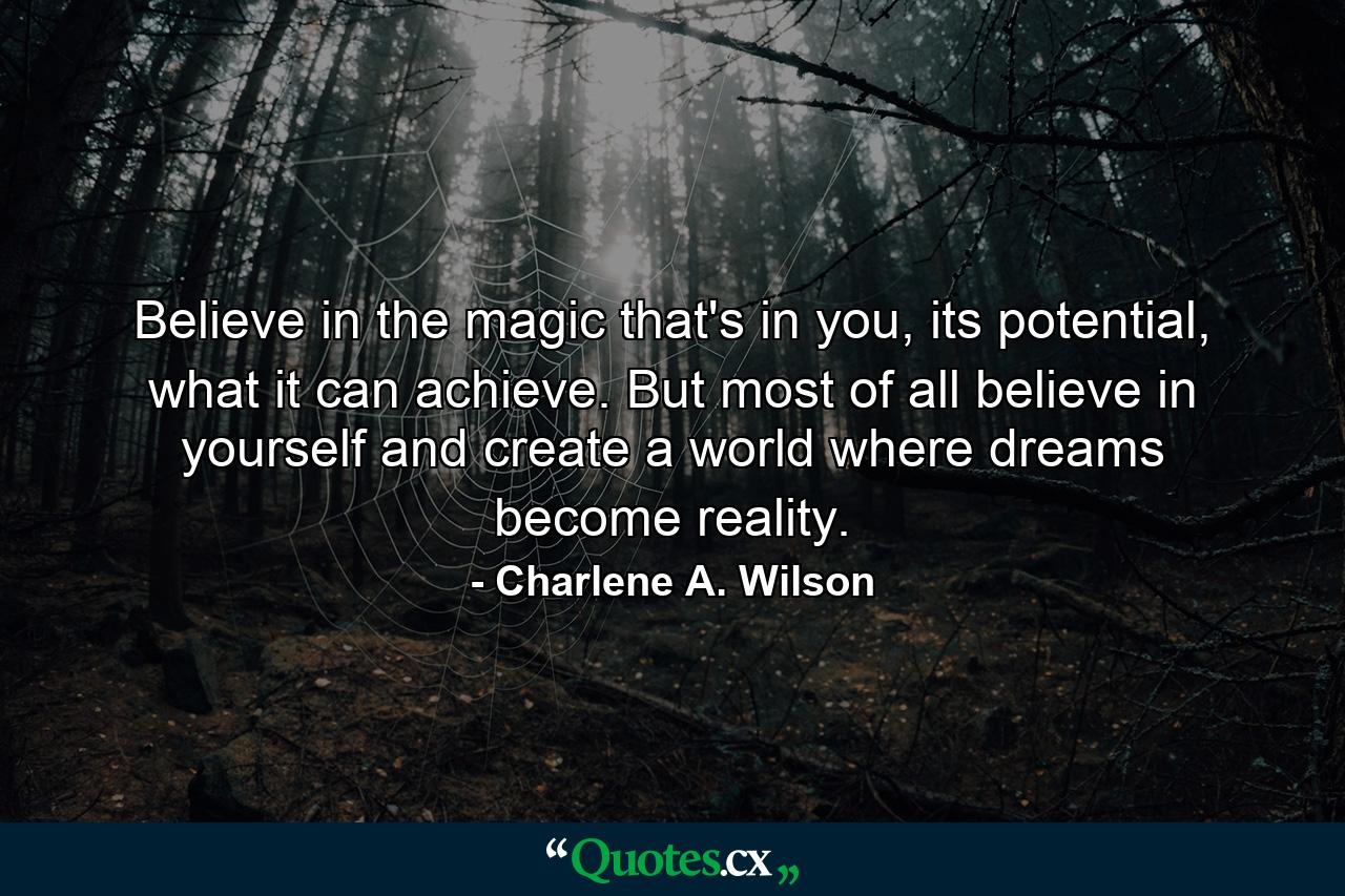 Believe in the magic that's in you, its potential, what it can achieve. But most of all believe in yourself and create a world where dreams become reality. - Quote by Charlene A. Wilson