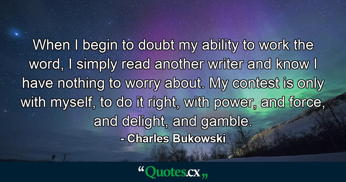 When I begin to doubt my ability to work the word, I simply read another writer and know I have nothing to worry about. My contest is only with myself, to do it right, with power, and force, and delight, and gamble. - Quote by Charles Bukowski