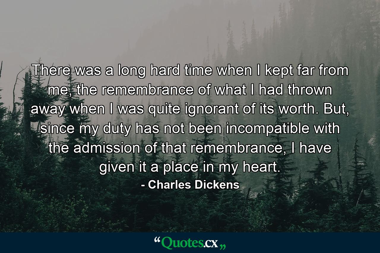 There was a long hard time when I kept far from me, the remembrance of what I had thrown away when I was quite ignorant of its worth. But, since my duty has not been incompatible with the admission of that remembrance, I have given it a place in my heart. - Quote by Charles Dickens