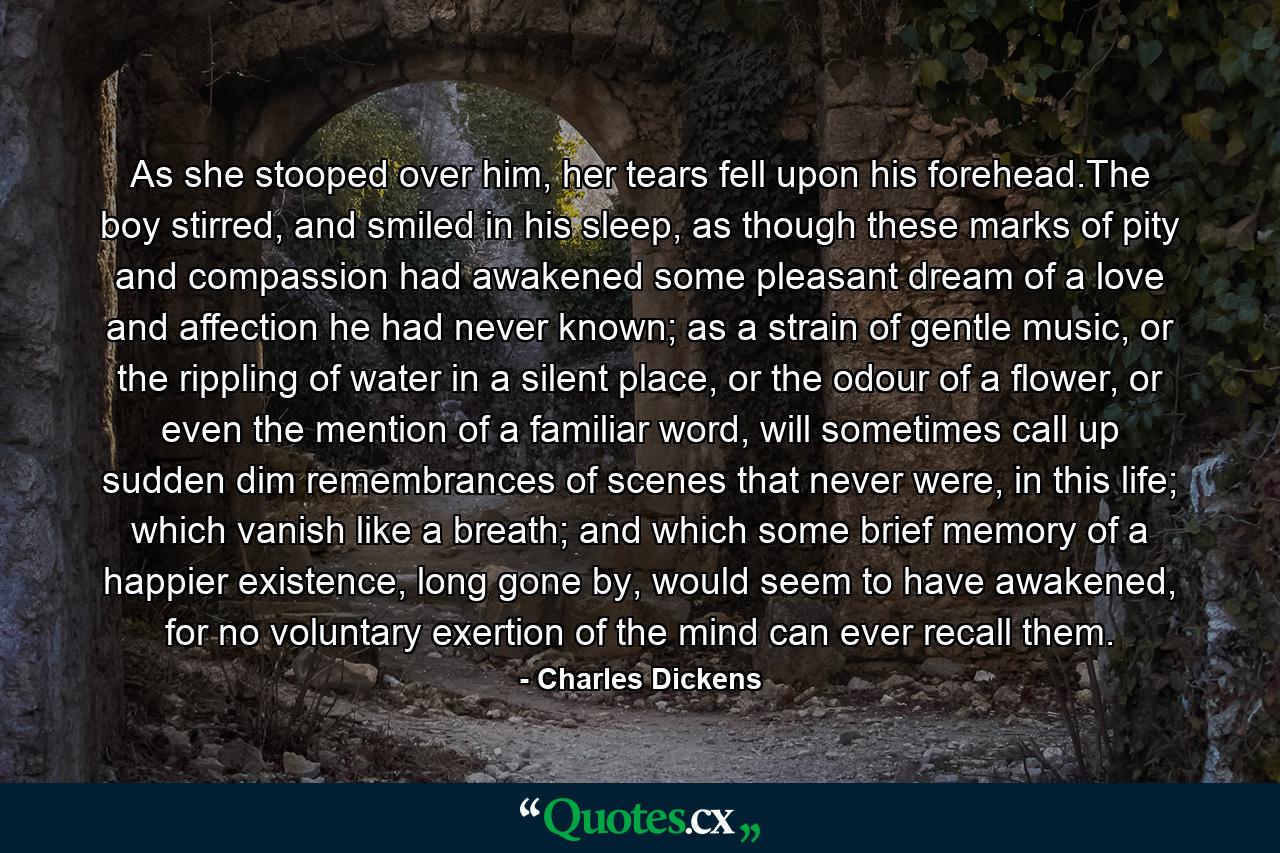 As she stooped over him, her tears fell upon his forehead.The boy stirred, and smiled in his sleep, as though these marks of pity and compassion had awakened some pleasant dream of a love and affection he had never known; as a strain of gentle music, or the rippling of water in a silent place, or the odour of a flower, or even the mention of a familiar word, will sometimes call up sudden dim remembrances of scenes that never were, in this life; which vanish like a breath; and which some brief memory of a happier existence, long gone by, would seem to have awakened, for no voluntary exertion of the mind can ever recall them. - Quote by Charles Dickens