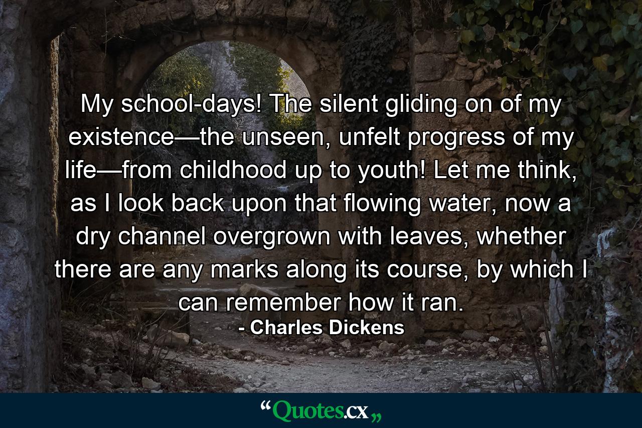 My school-days! The silent gliding on of my existence—the unseen, unfelt progress of my life—from childhood up to youth! Let me think, as I look back upon that flowing water, now a dry channel overgrown with leaves, whether there are any marks along its course, by which I can remember how it ran. - Quote by Charles Dickens