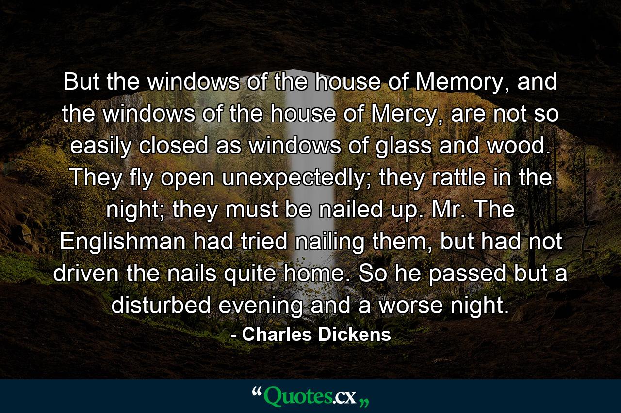 But the windows of the house of Memory, and the windows of the house of Mercy, are not so easily closed as windows of glass and wood. They fly open unexpectedly; they rattle in the night; they must be nailed up. Mr. The Englishman had tried nailing them, but had not driven the nails quite home. So he passed but a disturbed evening and a worse night. - Quote by Charles Dickens