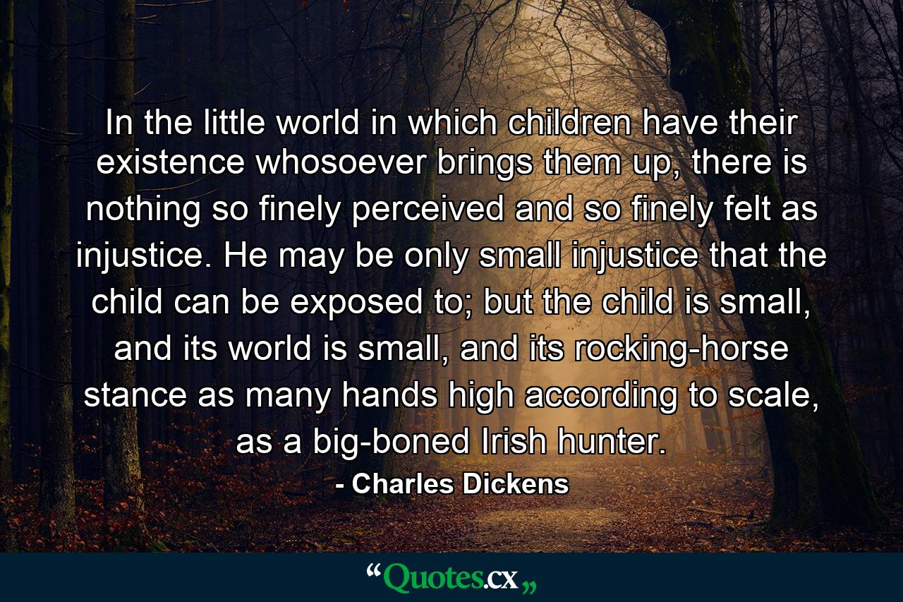 In the little world in which children have their existence whosoever brings them up, there is nothing so finely perceived and so finely felt as injustice. He may be only small injustice that the child can be exposed to; but the child is small, and its world is small, and its rocking-horse stance as many hands high according to scale, as a big-boned Irish hunter. - Quote by Charles Dickens