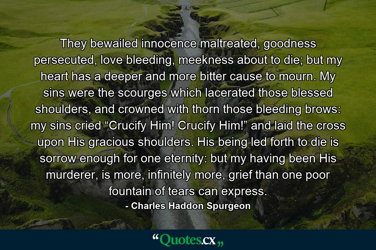 They bewailed innocence maltreated, goodness persecuted, love bleeding, meekness about to die; but my heart has a deeper and more bitter cause to mourn. My sins were the scourges which lacerated those blessed shoulders, and crowned with thorn those bleeding brows: my sins cried “Crucify Him! Crucify Him!” and laid the cross upon His gracious shoulders. His being led forth to die is sorrow enough for one eternity: but my having been His murderer, is more, infinitely more, grief than one poor fountain of tears can express. - Quote by Charles Haddon Spurgeon