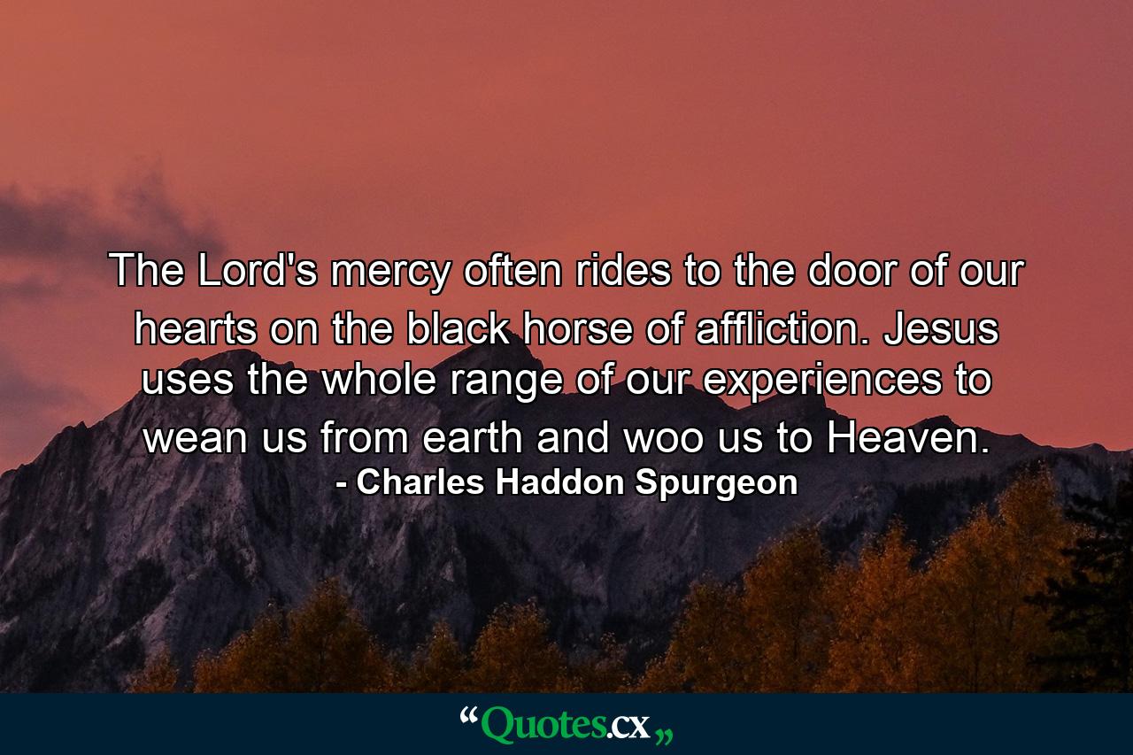 The Lord's mercy often rides to the door of our hearts on the black horse of affliction. Jesus uses the whole range of our experiences to wean us from earth and woo us to Heaven. - Quote by Charles Haddon Spurgeon