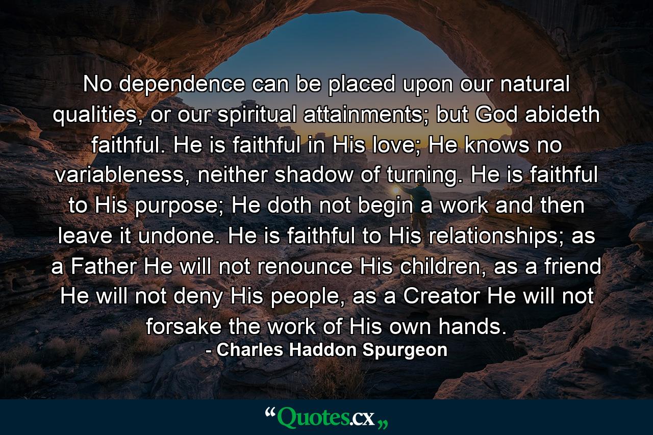 No dependence can be placed upon our natural qualities, or our spiritual attainments; but God abideth faithful. He is faithful in His love; He knows no variableness, neither shadow of turning. He is faithful to His purpose; He doth not begin a work and then leave it undone. He is faithful to His relationships; as a Father He will not renounce His children, as a friend He will not deny His people, as a Creator He will not forsake the work of His own hands. - Quote by Charles Haddon Spurgeon