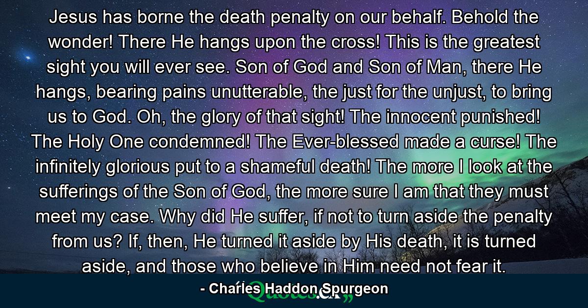 Jesus has borne the death penalty on our behalf. Behold the wonder! There He hangs upon the cross! This is the greatest sight you will ever see. Son of God and Son of Man, there He hangs, bearing pains unutterable, the just for the unjust, to bring us to God. Oh, the glory of that sight! The innocent punished! The Holy One condemned! The Ever-blessed made a curse! The infinitely glorious put to a shameful death! The more I look at the sufferings of the Son of God, the more sure I am that they must meet my case. Why did He suffer, if not to turn aside the penalty from us? If, then, He turned it aside by His death, it is turned aside, and those who believe in Him need not fear it. - Quote by Charles Haddon Spurgeon