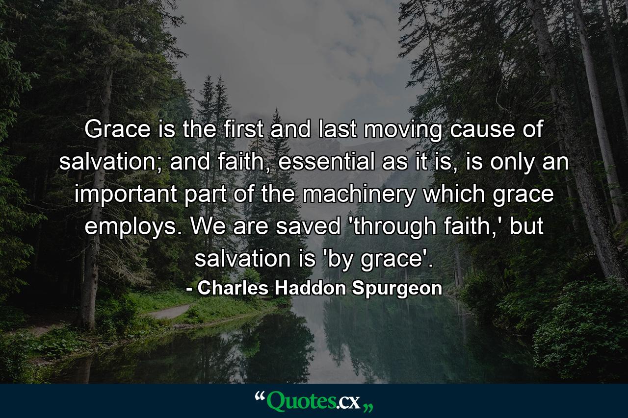 Grace is the first and last moving cause of salvation; and faith, essential as it is, is only an important part of the machinery which grace employs. We are saved 'through faith,' but salvation is 'by grace'. - Quote by Charles Haddon Spurgeon