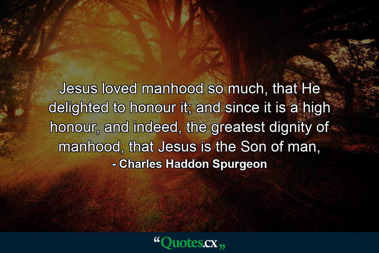 Jesus loved manhood so much, that He delighted to honour it; and since it is a high honour, and indeed, the greatest dignity of manhood, that Jesus is the Son of man, - Quote by Charles Haddon Spurgeon