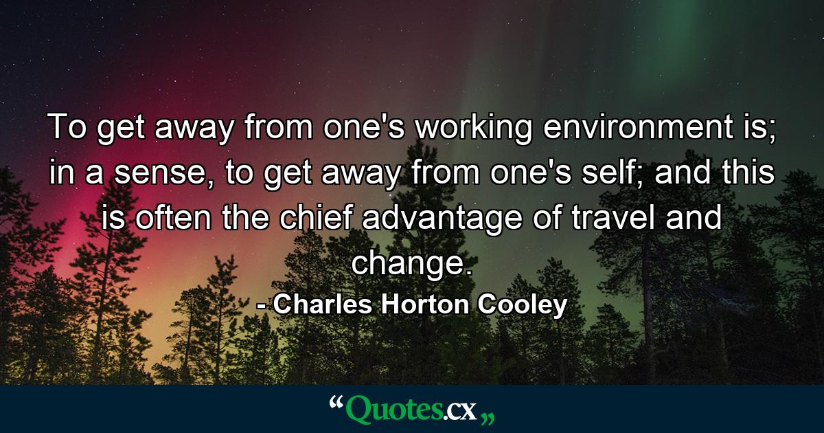 To get away from one's working environment is; in a sense, to get away from one's self; and this is often the chief advantage of travel and change. - Quote by Charles Horton Cooley