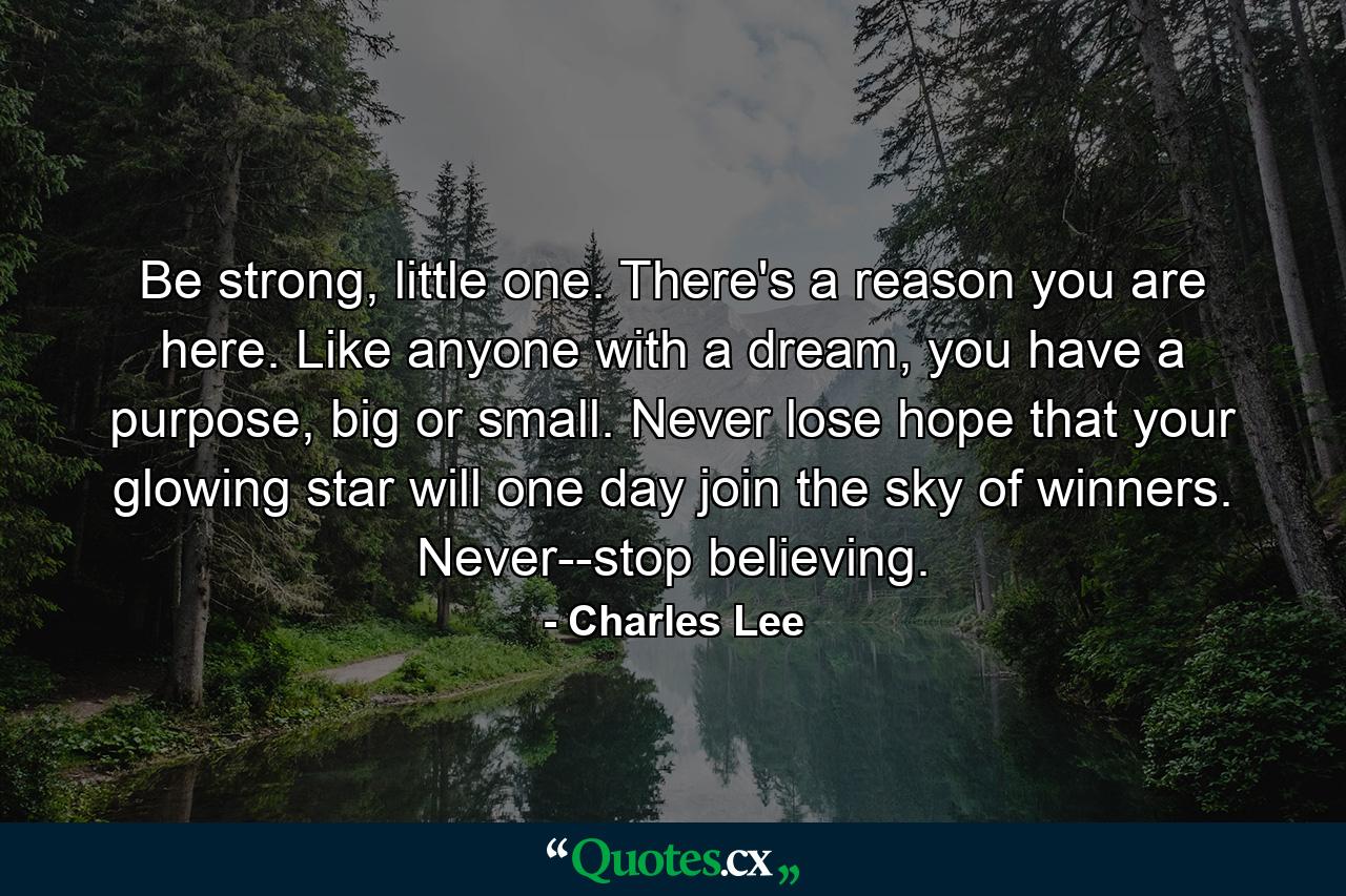 Be strong, little one. There's a reason you are here. Like anyone with a dream, you have a purpose, big or small. Never lose hope that your glowing star will one day join the sky of winners. Never--stop believing. - Quote by Charles Lee