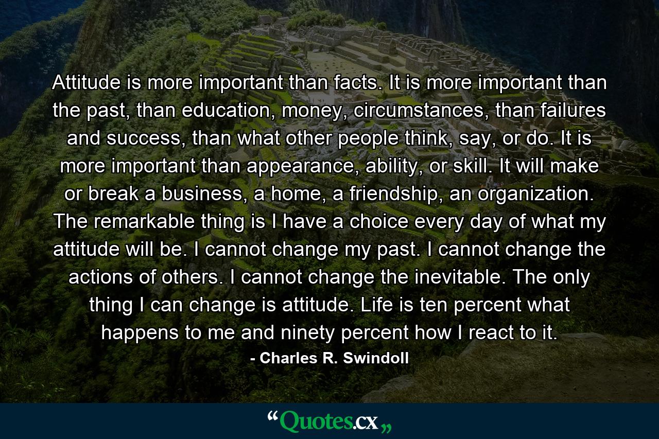 Attitude is more important than facts. It is more important than the past, than education, money, circumstances, than failures and success, than what other people think, say, or do. It is more important than appearance, ability, or skill. It will make or break a business, a home, a friendship, an organization. The remarkable thing is I have a choice every day of what my attitude will be. I cannot change my past. I cannot change the actions of others. I cannot change the inevitable. The only thing I can change is attitude. Life is ten percent what happens to me and ninety percent how I react to it. - Quote by Charles R. Swindoll