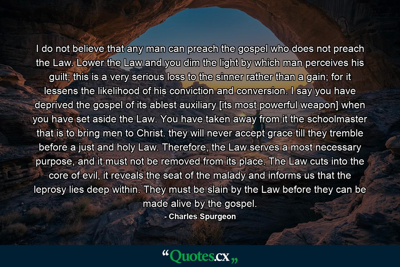 I do not believe that any man can preach the gospel who does not preach the Law. Lower the Law and you dim the light by which man perceives his guilt; this is a very serious loss to the sinner rather than a gain; for it lessens the likelihood of his conviction and conversion. I say you have deprived the gospel of its ablest auxiliary [its most powerful weapon] when you have set aside the Law. You have taken away from it the schoolmaster that is to bring men to Christ. they will never accept grace till they tremble before a just and holy Law. Therefore, the Law serves a most necessary purpose, and it must not be removed from its place. The Law cuts into the core of evil, it reveals the seat of the malady and informs us that the leprosy lies deep within. They must be slain by the Law before they can be made alive by the gospel. - Quote by Charles Spurgeon