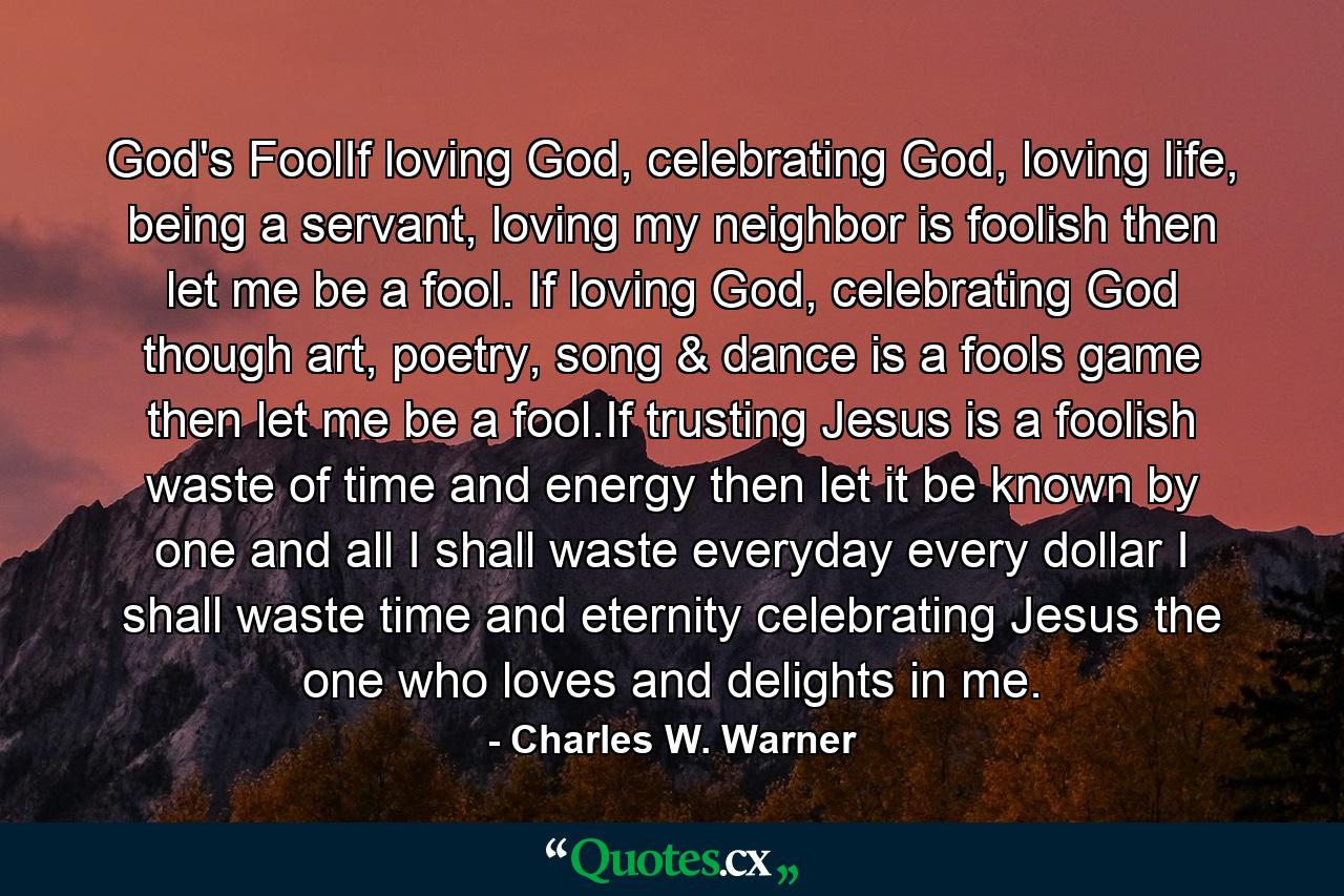 God's FoolIf loving God, celebrating God, loving life, being a servant, loving my neighbor is foolish then let me be a fool. If loving God, celebrating God though art, poetry, song & dance is a fools game then let me be a fool.If trusting Jesus is a foolish waste of time and energy then let it be known by one and all I shall waste everyday every dollar I shall waste time and eternity celebrating Jesus the one who loves and delights in me. - Quote by Charles W. Warner