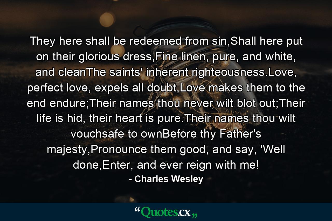 They here shall be redeemed from sin,Shall here put on their glorious dress,Fine linen, pure, and white, and cleanThe saints' inherent righteousness.Love, perfect love, expels all doubt,Love makes them to the end endure;Their names thou never wilt blot out;Their life is hid, their heart is pure.Their names thou wilt vouchsafe to ownBefore thy Father's majesty,Pronounce them good, and say, 'Well done,Enter, and ever reign with me! - Quote by Charles Wesley