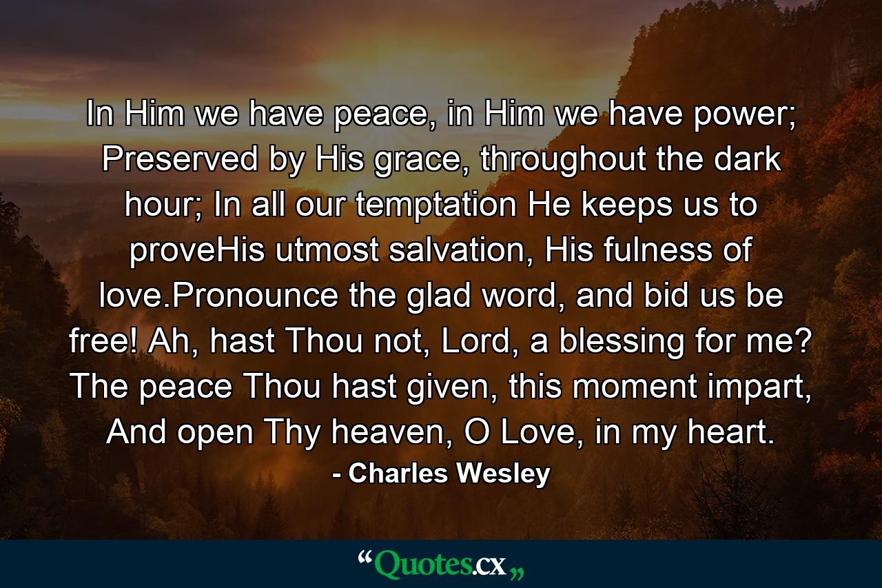 In Him we have peace, in Him we have power; Preserved by His grace, throughout the dark hour; In all our temptation He keeps us to proveHis utmost salvation, His fulness of love.Pronounce the glad word, and bid us be free! Ah, hast Thou not, Lord, a blessing for me? The peace Thou hast given, this moment impart, And open Thy heaven, O Love, in my heart. - Quote by Charles Wesley