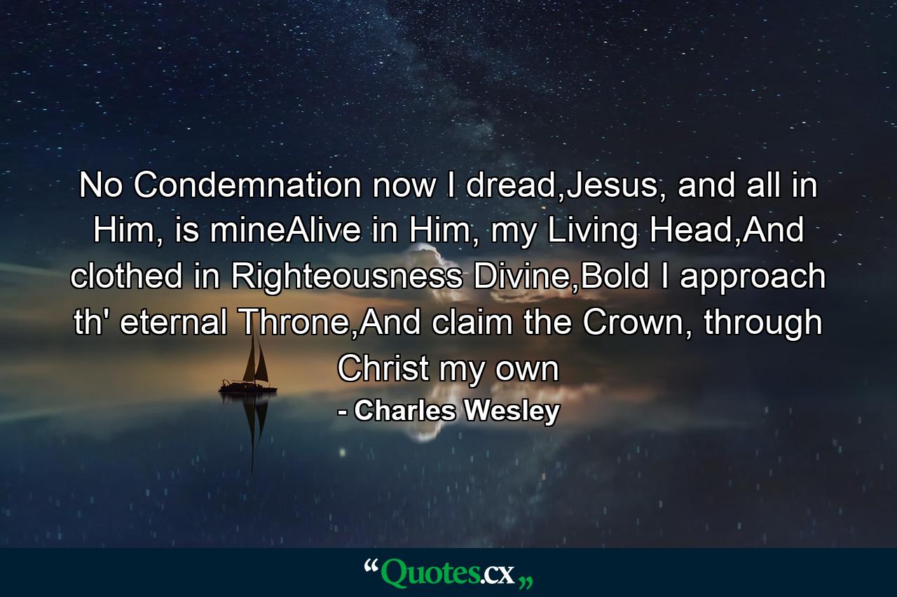 No Condemnation now I dread,Jesus, and all in Him, is mineAlive in Him, my Living Head,And clothed in Righteousness Divine,Bold I approach th' eternal Throne,And claim the Crown, through Christ my own - Quote by Charles Wesley