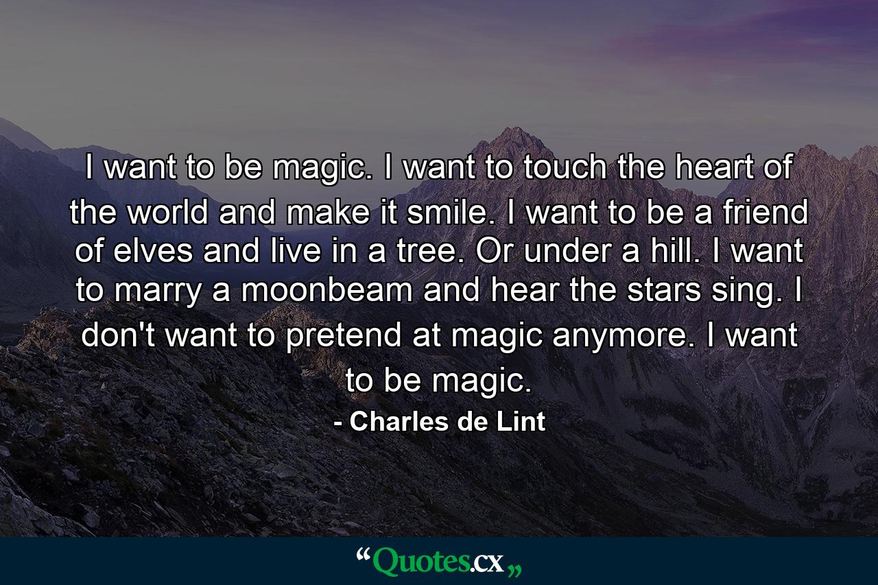 I want to be magic. I want to touch the heart of the world and make it smile. I want to be a friend of elves and live in a tree. Or under a hill. I want to marry a moonbeam and hear the stars sing. I don't want to pretend at magic anymore. I want to be magic. - Quote by Charles de Lint