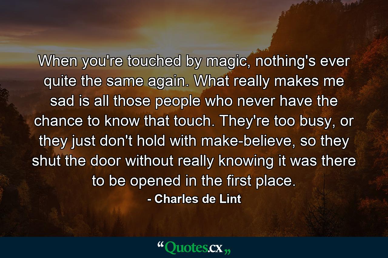 When you're touched by magic, nothing's ever quite the same again. What really makes me sad is all those people who never have the chance to know that touch. They're too busy, or they just don't hold with make-believe, so they shut the door without really knowing it was there to be opened in the first place. - Quote by Charles de Lint