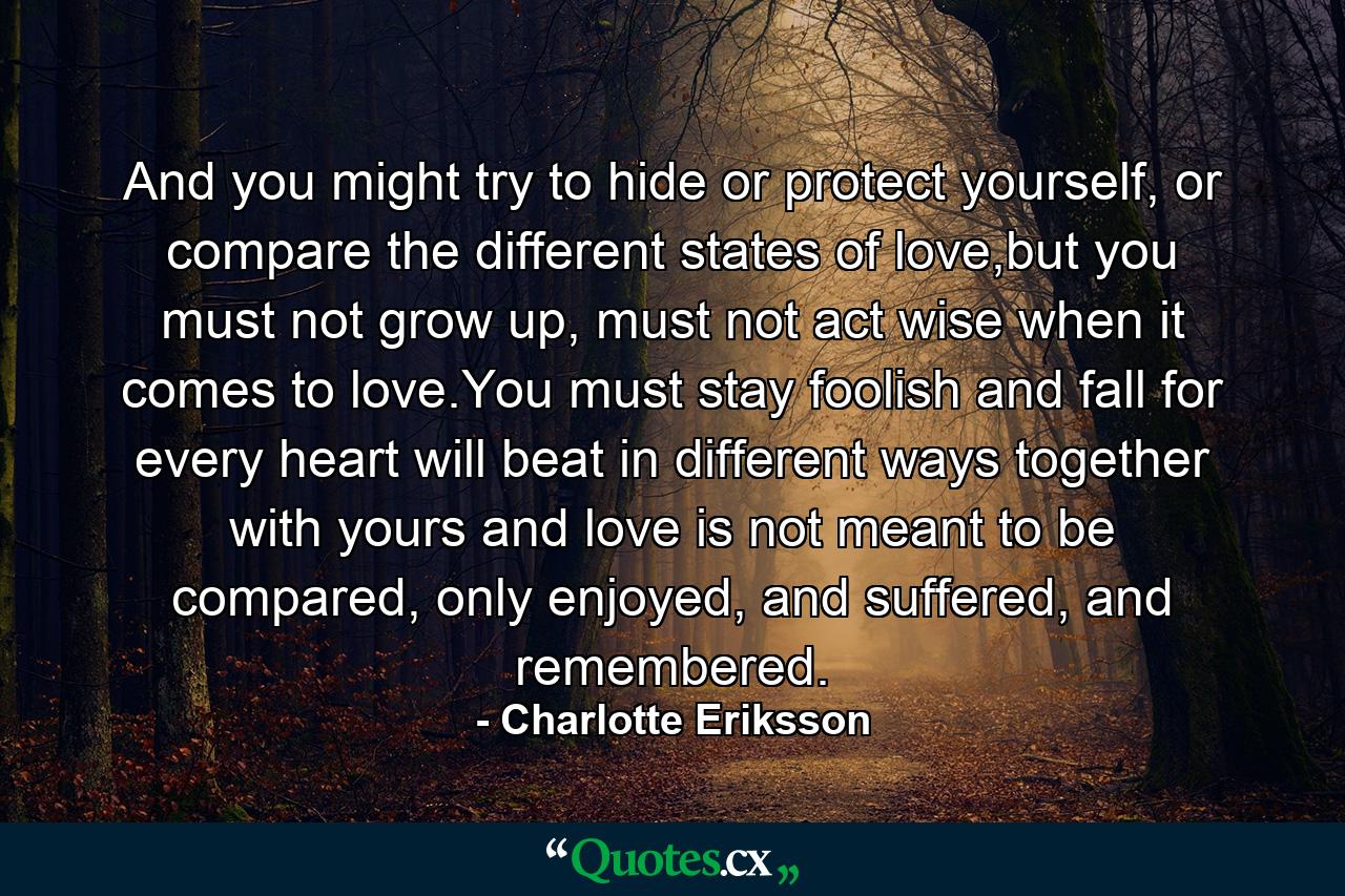 And you might try to hide or protect yourself, or compare the different states of love,but you must not grow up, must not act wise when it comes to love.You must stay foolish and fall for every heart will beat in different ways together with yours and love is not meant to be compared, only enjoyed, and suffered, and remembered. - Quote by Charlotte Eriksson