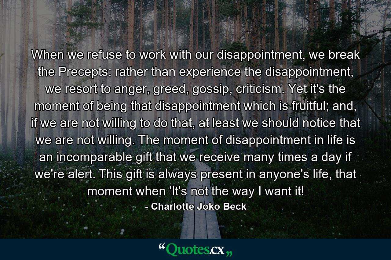 When we refuse to work with our disappointment, we break the Precepts: rather than experience the disappointment, we resort to anger, greed, gossip, criticism. Yet it's the moment of being that disappointment which is fruitful; and, if we are not willing to do that, at least we should notice that we are not willing. The moment of disappointment in life is an incomparable gift that we receive many times a day if we're alert. This gift is always present in anyone's life, that moment when 'It's not the way I want it! - Quote by Charlotte Joko Beck