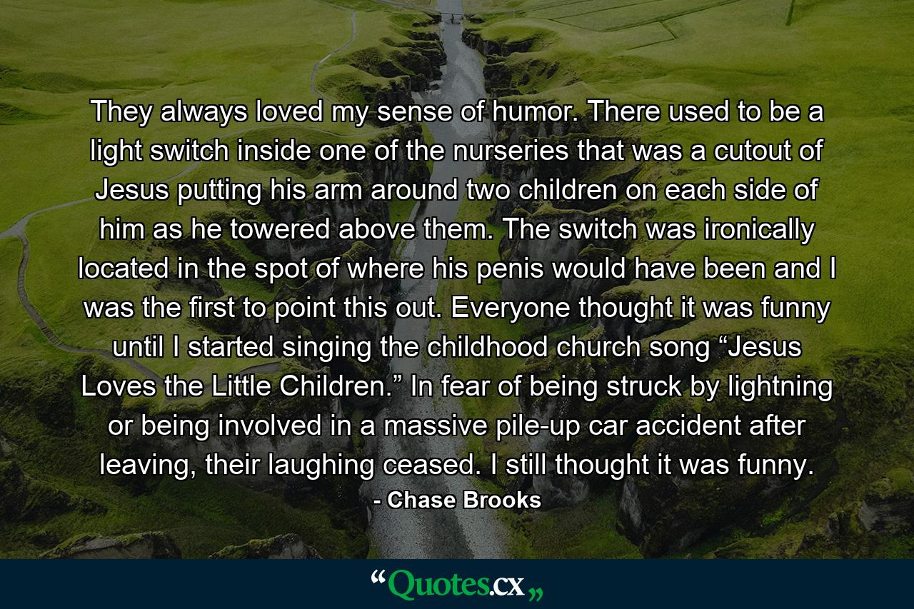 They always loved my sense of humor. There used to be a light switch inside one of the nurseries that was a cutout of Jesus putting his arm around two children on each side of him as he towered above them. The switch was ironically located in the spot of where his penis would have been and I was the first to point this out. Everyone thought it was funny until I started singing the childhood church song “Jesus Loves the Little Children.” In fear of being struck by lightning or being involved in a massive pile-up car accident after leaving, their laughing ceased. I still thought it was funny. - Quote by Chase Brooks