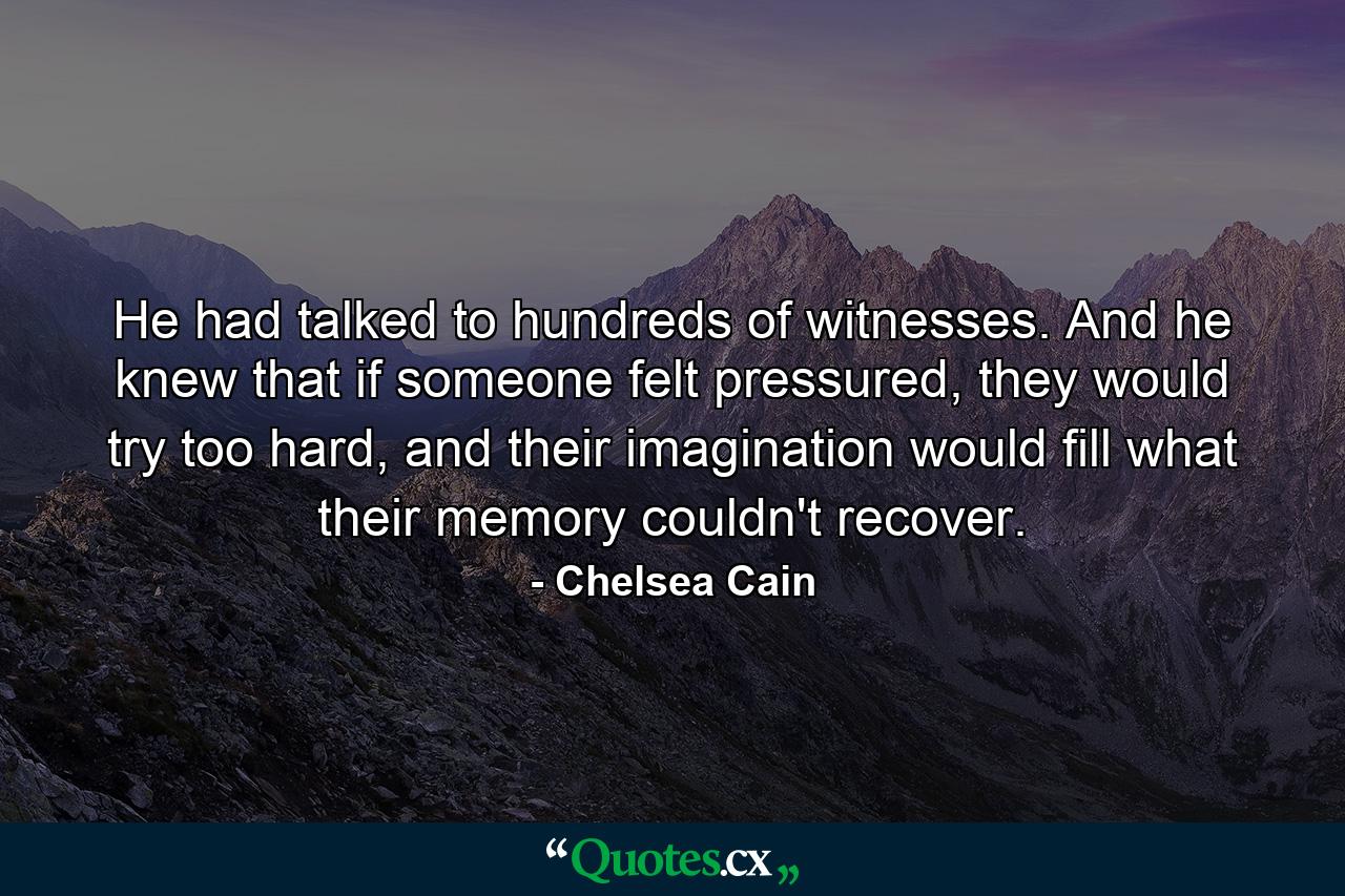 He had talked to hundreds of witnesses. And he knew that if someone felt pressured, they would try too hard, and their imagination would fill what their memory couldn't recover. - Quote by Chelsea Cain