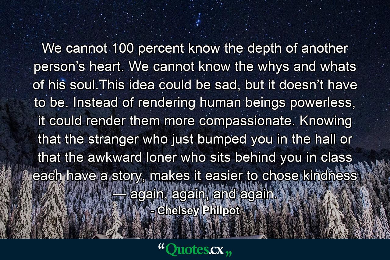 We cannot 100 percent know the depth of another person’s heart. We cannot know the whys and whats of his soul.This idea could be sad, but it doesn’t have to be. Instead of rendering human beings powerless, it could render them more compassionate. Knowing that the stranger who just bumped you in the hall or that the awkward loner who sits behind you in class each have a story, makes it easier to chose kindness — again, again, and again. - Quote by Chelsey Philpot