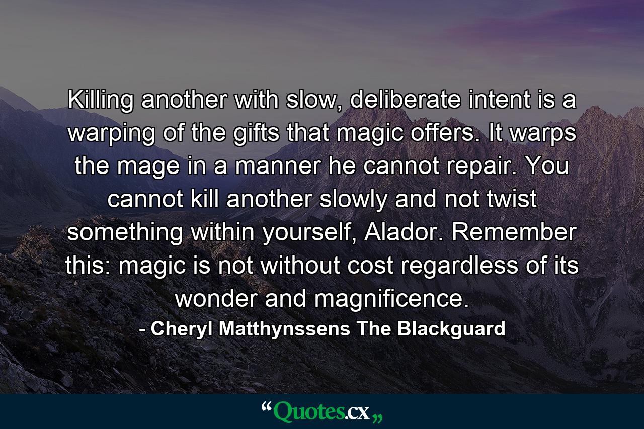 Killing another with slow, deliberate intent is a warping of the gifts that magic offers. It warps the mage in a manner he cannot repair. You cannot kill another slowly and not twist something within yourself, Alador. Remember this: magic is not without cost regardless of its wonder and magnificence. - Quote by Cheryl Matthynssens The Blackguard