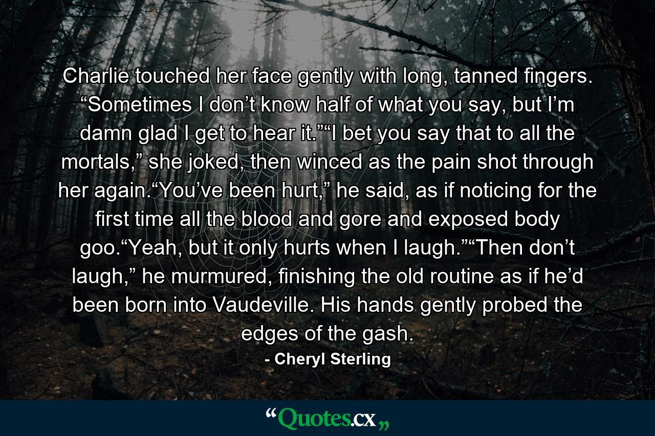 Charlie touched her face gently with long, tanned fingers. “Sometimes I don’t know half of what you say, but I’m damn glad I get to hear it.”“I bet you say that to all the mortals,” she joked, then winced as the pain shot through her again.“You’ve been hurt,” he said, as if noticing for the first time all the blood and gore and exposed body goo.“Yeah, but it only hurts when I laugh.”“Then don’t laugh,” he murmured, finishing the old routine as if he’d been born into Vaudeville. His hands gently probed the edges of the gash. - Quote by Cheryl Sterling