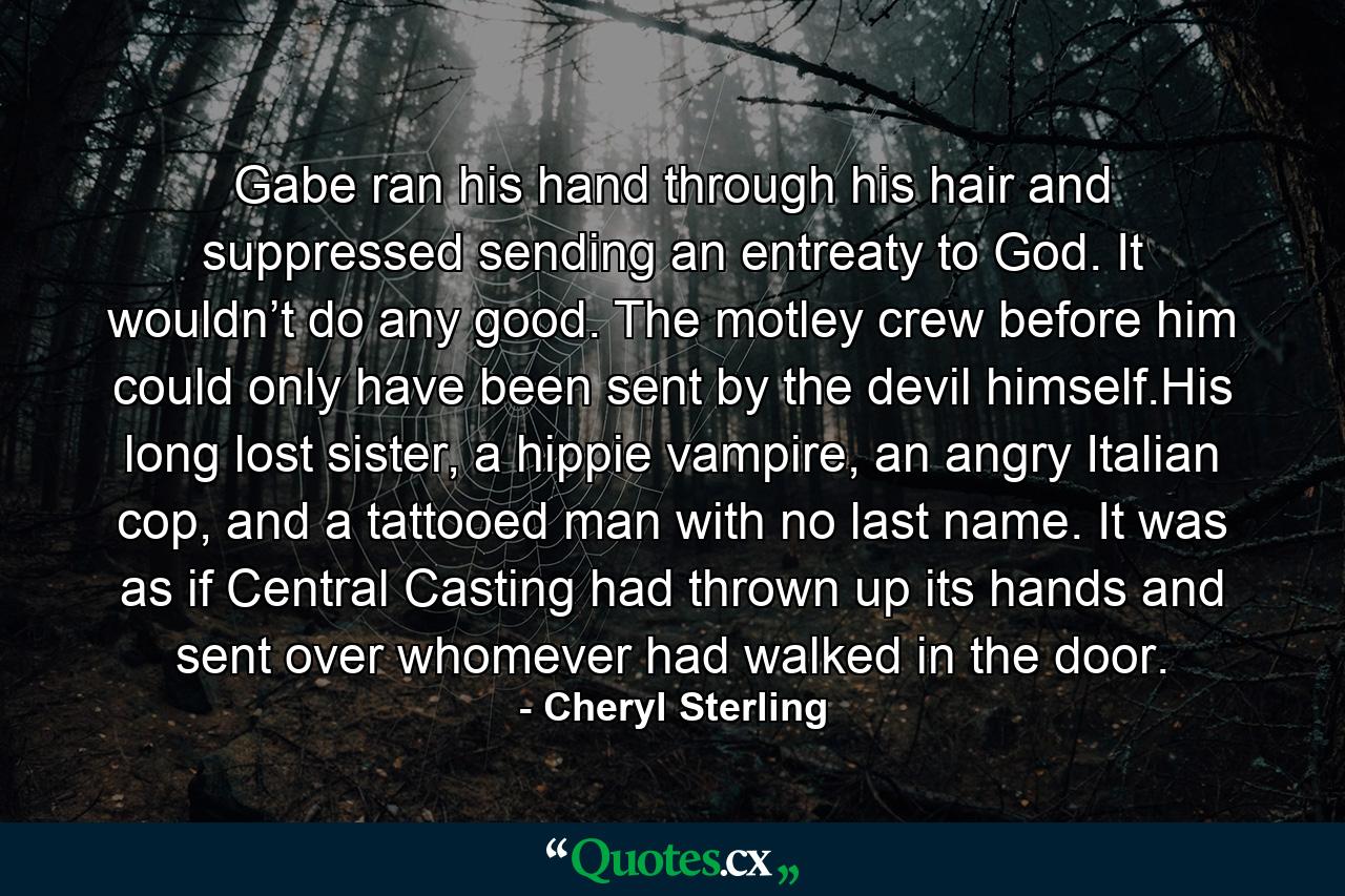 Gabe ran his hand through his hair and suppressed sending an entreaty to God. It wouldn’t do any good. The motley crew before him could only have been sent by the devil himself.His long lost sister, a hippie vampire, an angry Italian cop, and a tattooed man with no last name. It was as if Central Casting had thrown up its hands and sent over whomever had walked in the door. - Quote by Cheryl Sterling