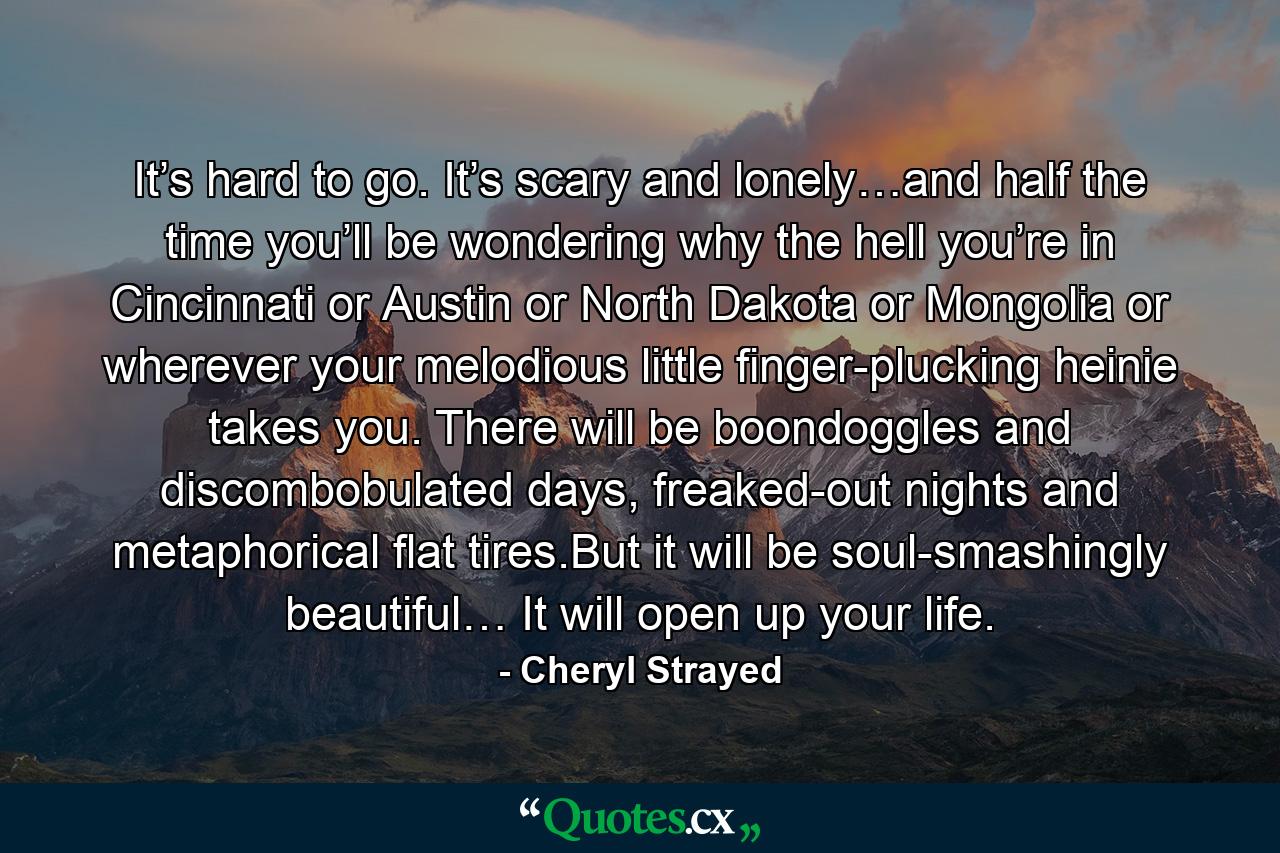 It’s hard to go. It’s scary and lonely…and half the time you’ll be wondering why the hell you’re in Cincinnati or Austin or North Dakota or Mongolia or wherever your melodious little finger-plucking heinie takes you. There will be boondoggles and discombobulated days, freaked-out nights and metaphorical flat tires.But it will be soul-smashingly beautiful… It will open up your life. - Quote by Cheryl Strayed