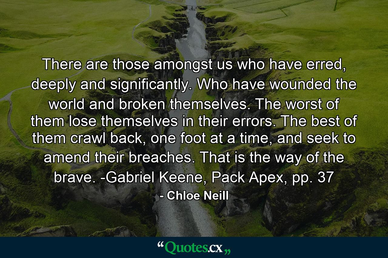 There are those amongst us who have erred, deeply and significantly. Who have wounded the world and broken themselves. The worst of them lose themselves in their errors. The best of them crawl back, one foot at a time, and seek to amend their breaches. That is the way of the brave. -Gabriel Keene, Pack Apex, pp. 37 - Quote by Chloe Neill