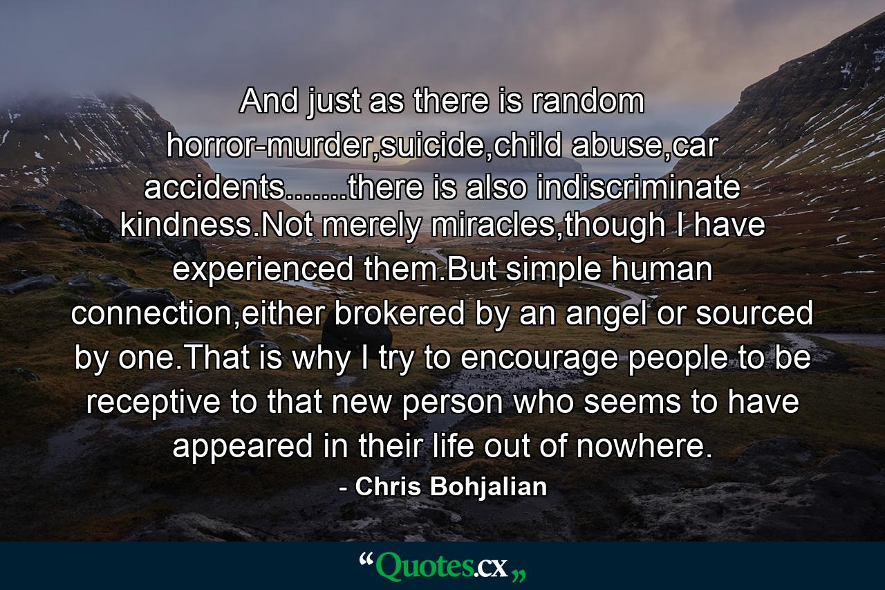 And just as there is random horror-murder,suicide,child abuse,car accidents.......there is also indiscriminate kindness.Not merely miracles,though I have experienced them.But simple human connection,either brokered by an angel or sourced by one.That is why I try to encourage people to be receptive to that new person who seems to have appeared in their life out of nowhere. - Quote by Chris Bohjalian