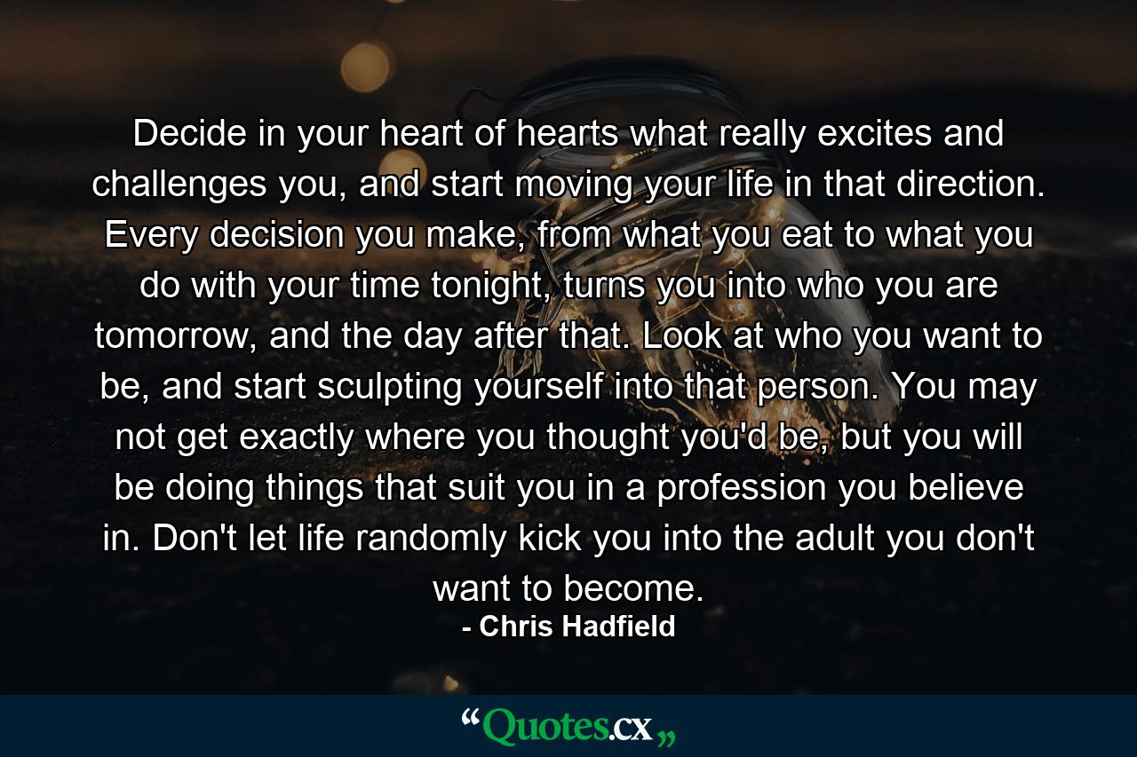 Decide in your heart of hearts what really excites and challenges you, and start moving your life in that direction. Every decision you make, from what you eat to what you do with your time tonight, turns you into who you are tomorrow, and the day after that. Look at who you want to be, and start sculpting yourself into that person. You may not get exactly where you thought you'd be, but you will be doing things that suit you in a profession you believe in. Don't let life randomly kick you into the adult you don't want to become. - Quote by Chris Hadfield