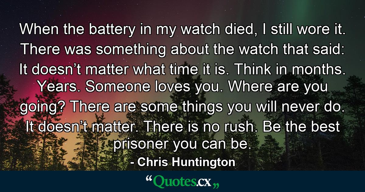 When the battery in my watch died, I still wore it. There was something about the watch that said: It doesn’t matter what time it is. Think in months. Years. Someone loves you. Where are you going? There are some things you will never do. It doesn’t matter. There is no rush. Be the best prisoner you can be. - Quote by Chris Huntington