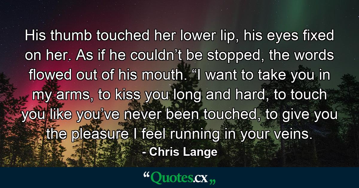 His thumb touched her lower lip, his eyes fixed on her. As if he couldn’t be stopped, the words flowed out of his mouth. “I want to take you in my arms, to kiss you long and hard, to touch you like you’ve never been touched, to give you the pleasure I feel running in your veins. - Quote by Chris Lange