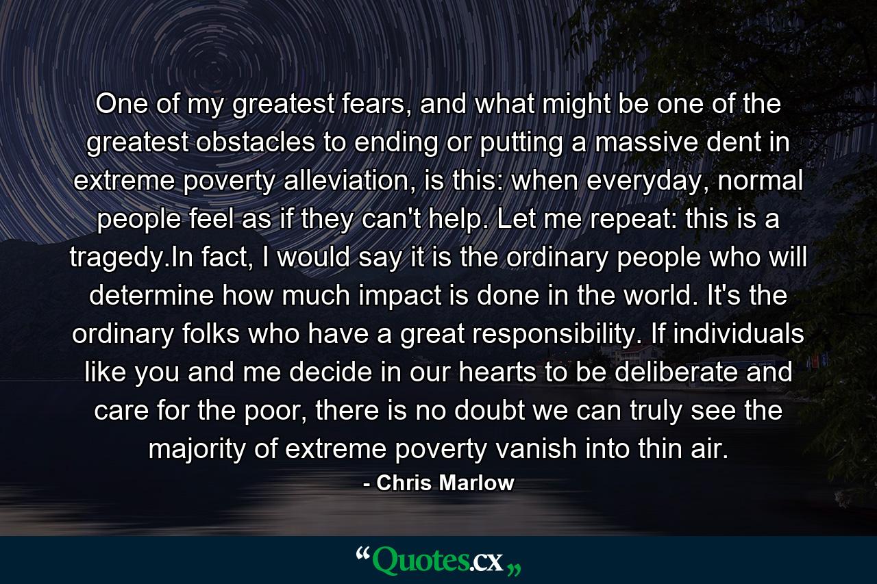 One of my greatest fears, and what might be one of the greatest obstacles to ending or putting a massive dent in extreme poverty alleviation, is this: when everyday, normal people feel as if they can't help. Let me repeat: this is a tragedy.In fact, I would say it is the ordinary people who will determine how much impact is done in the world. It's the ordinary folks who have a great responsibility. If individuals like you and me decide in our hearts to be deliberate and care for the poor, there is no doubt we can truly see the majority of extreme poverty vanish into thin air. - Quote by Chris Marlow