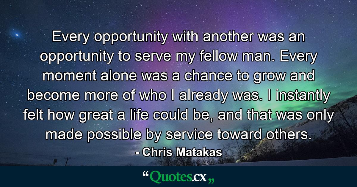 Every opportunity with another was an opportunity to serve my fellow man. Every moment alone was a chance to grow and become more of who I already was. I instantly felt how great a life could be, and that was only made possible by service toward others. - Quote by Chris Matakas