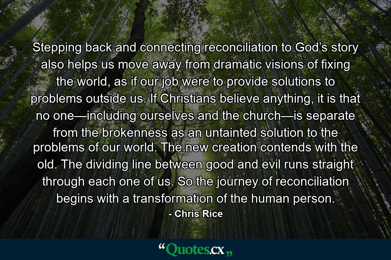 Stepping back and connecting reconciliation to God’s story also helps us move away from dramatic visions of fixing the world, as if our job were to provide solutions to problems outside us. If Christians believe anything, it is that no one—including ourselves and the church—is separate from the brokenness as an untainted solution to the problems of our world. The new creation contends with the old. The dividing line between good and evil runs straight through each one of us. So the journey of reconciliation begins with a transformation of the human person. - Quote by Chris Rice