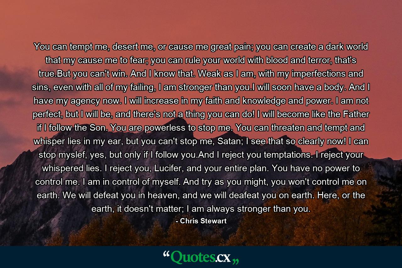 You can tempt me, desert me, or cause me great pain; you can create a dark world that my cause me to fear; you can rule your world with blood and terror, that's true.But you can't win. And I know that. Weak as I am, with my imperfections and sins, even with all of my failing, I am stronger than you.I will soon have a body. And I have my agency now. I will increase in my faith and knowledge and power. I am not perfect, but I will be, and there's not a thing you can do! I will become like the Father if I follow the Son. You are powerless to stop me. You can threaten and tempt and whisper lies in my ear, but you can't stop me, Satan; I see that so clearly now! I can stop myslef, yes, but only if I follow you.And I reject you temptations. I reject your whispered lies. I reject you, Lucifer, and your entire plan. You have no power to control me. I am in control of myself. And try as you might, you won't control me on earth. We will defeat you in heaven, and we will deafeat you on earth. Here, or the earth, it doesn't matter; I am always stronger than you. - Quote by Chris Stewart