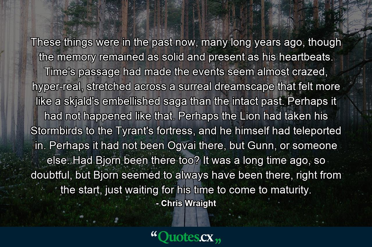 These things were in the past now, many long years ago, though the memory remained as solid and present as his heartbeats. Time's passage had made the events seem almost crazed, hyper-real, stretched across a surreal dreamscape that felt more like a skjald's embellished saga than the intact past. Perhaps it had not happened like that. Perhaps the Lion had taken his Stormbirds to the Tyrant's fortress, and he himself had teleported in. Perhaps it had not been Ogvai there, but Gunn, or someone else. Had Bjorn been there too? It was a long time ago, so doubtful, but Bjorn seemed to always have been there, right from the start, just waiting for his time to come to maturity. - Quote by Chris Wraight