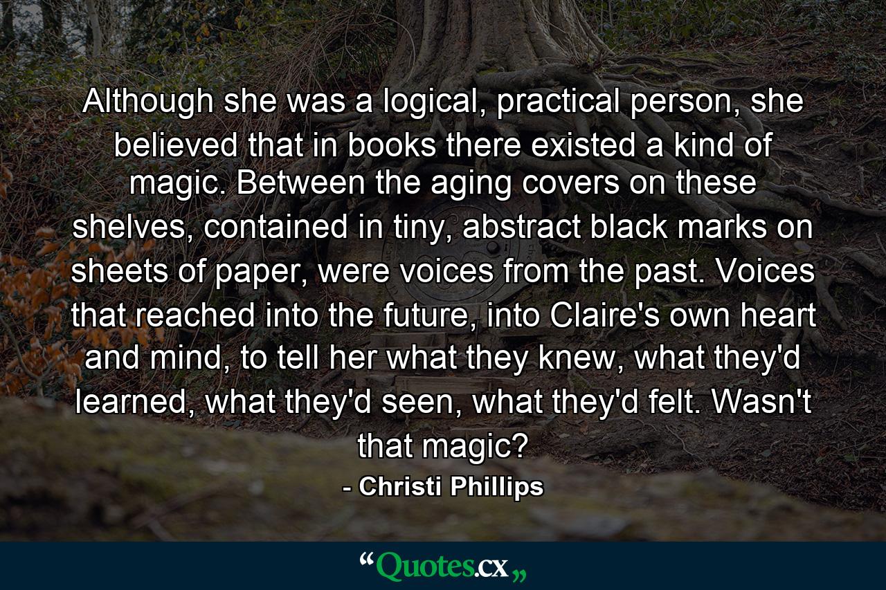 Although she was a logical, practical person, she believed that in books there existed a kind of magic. Between the aging covers on these shelves, contained in tiny, abstract black marks on sheets of paper, were voices from the past. Voices that reached into the future, into Claire's own heart and mind, to tell her what they knew, what they'd learned, what they'd seen, what they'd felt. Wasn't that magic? - Quote by Christi Phillips